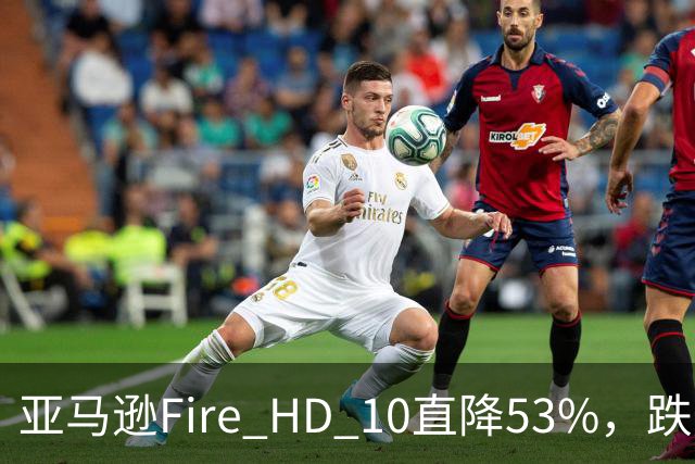 亚马逊Fire HD 10直降53%，跌到72.99美元历史低价