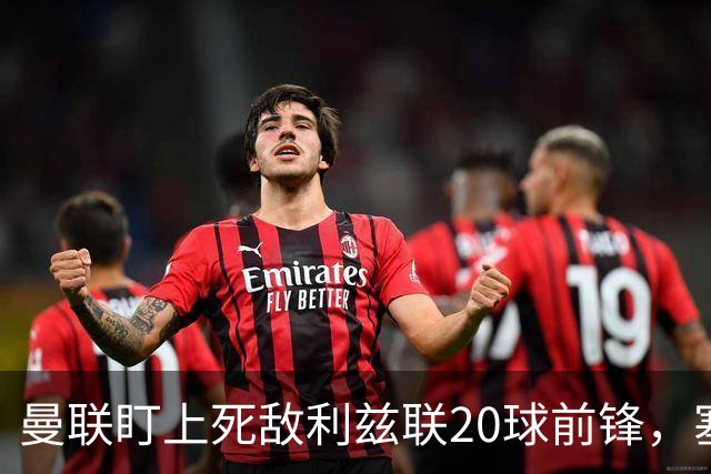 曼联盯上死敌利兹联20球前锋，塞斯科伤情逼出冬窗