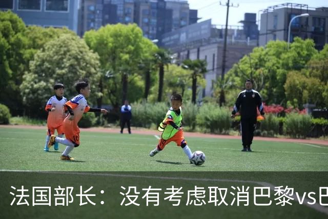 法国部长：没有考虑取消巴黎vs巴萨的比赛，将加强安保措施